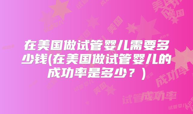 在美国做试管婴儿需要多少钱(在美国做试管婴儿的成功率是多少？)