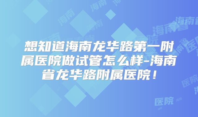想知道海南龙华路第一附属医院做试管怎么样-海南省龙华路附属医院！