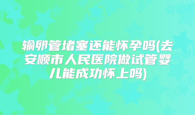 输卵管堵塞还能怀孕吗(去安顺市人民医院做试管婴儿能成功怀上吗)