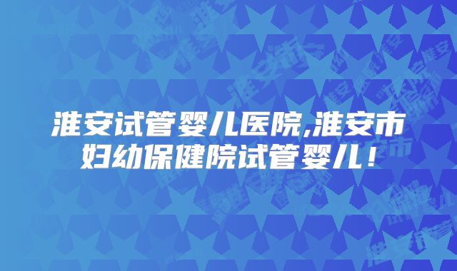 淮安试管婴儿医院,淮安市妇幼保健院试管婴儿！
