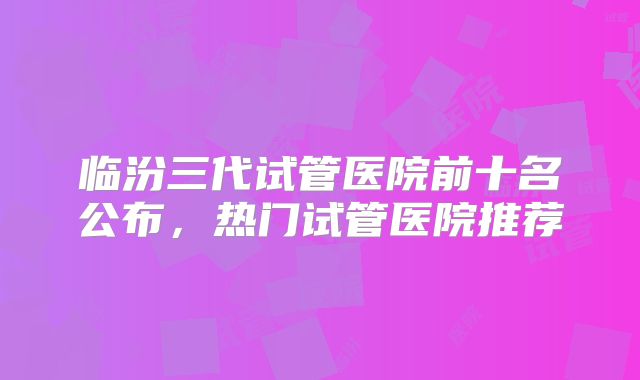 临汾三代试管医院前十名公布，热门试管医院推荐