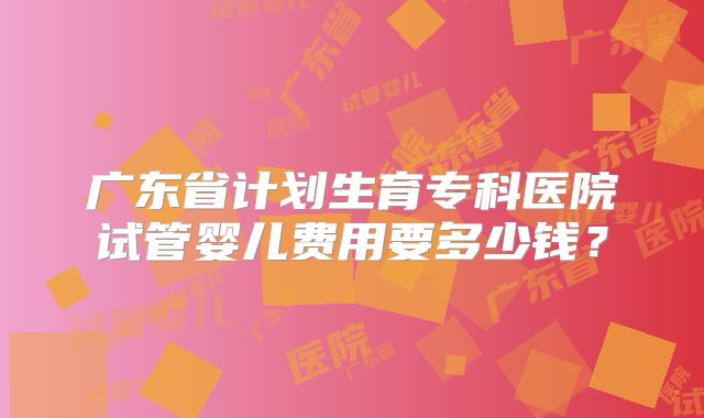 广东省计划生育专科医院试管婴儿费用要多少钱？