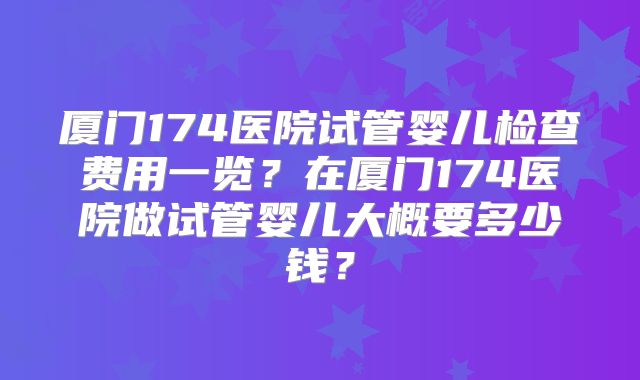 厦门174医院试管婴儿检查费用一览？在厦门174医院做试管婴儿大概要多少钱？