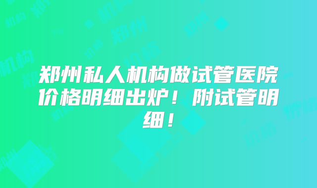 郑州私人机构做试管医院价格明细出炉！附试管明细！