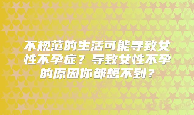 不规范的生活可能导致女性不孕症？导致女性不孕的原因你都想不到？