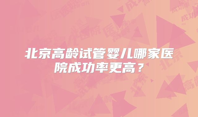 北京高龄试管婴儿哪家医院成功率更高？