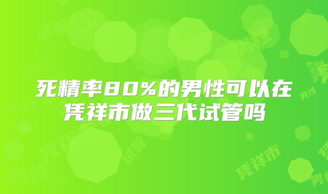 死精率80%的男性可以在凭祥市做三代试管吗