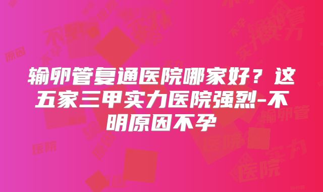输卵管复通医院哪家好？这五家三甲实力医院强烈-不明原因不孕
