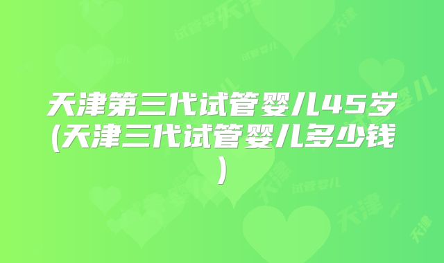 天津第三代试管婴儿45岁(天津三代试管婴儿多少钱)