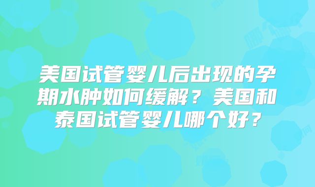 美国试管婴儿后出现的孕期水肿如何缓解？美国和泰国试管婴儿哪个好？