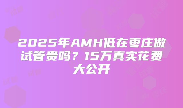 2025年AMH低在枣庄做试管贵吗？15万真实花费大公开