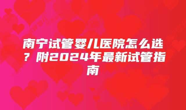 南宁试管婴儿医院怎么选？附2024年最新试管指南