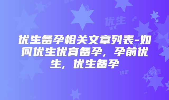 优生备孕相关文章列表-如何优生优育备孕, 孕前优生, 优生备孕