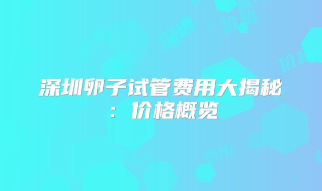 深圳卵子试管费用大揭秘：价格概览