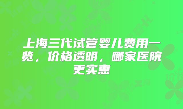 上海三代试管婴儿费用一览，价格透明，哪家医院更实惠