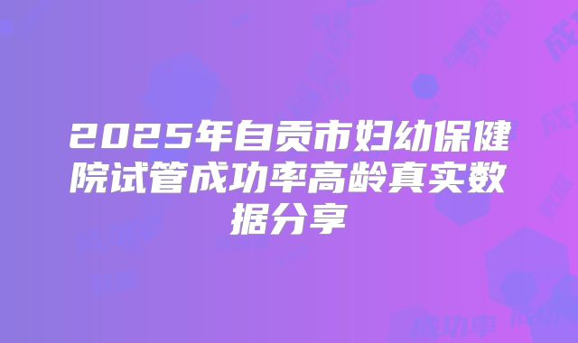 2025年自贡市妇幼保健院试管成功率高龄真实数据分享