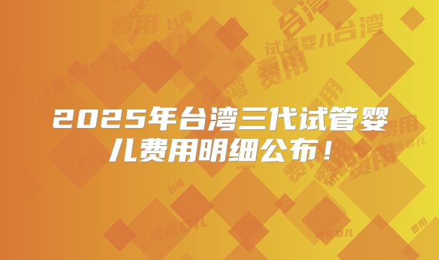 2025年台湾三代试管婴儿费用明细公布!