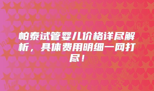 帕泰试管婴儿价格详尽解析，具体费用明细一网打尽！
