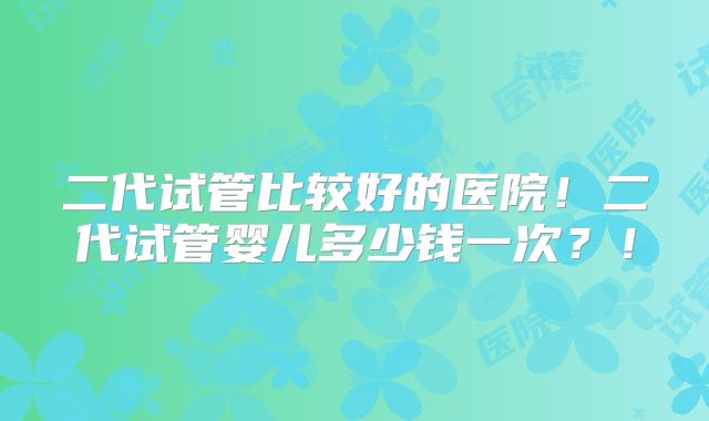 二代试管比较好的医院!二代试管婴儿多少钱一次?!