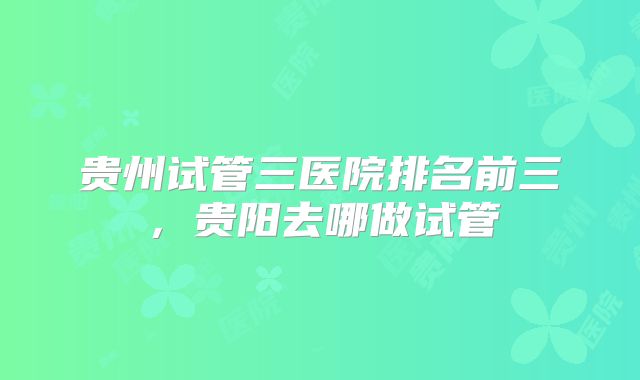 贵州试管三医院排名前三,贵阳去哪做试管