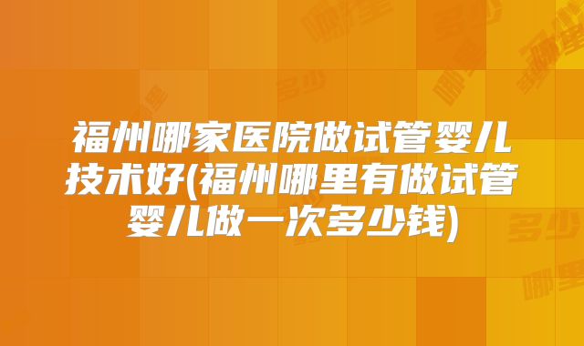 福州哪家医院做试管婴儿技术好(福州哪里有做试管婴儿做一次多少钱)