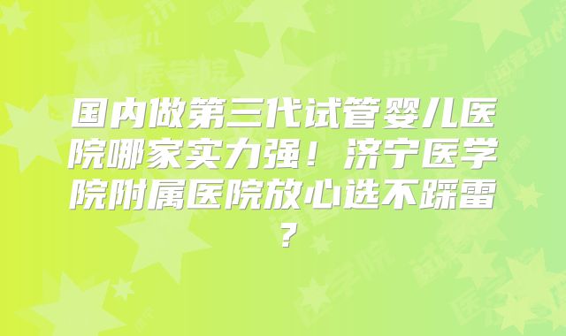 国内做第三代试管婴儿医院哪家实力强！济宁医学院附属医院放心选不踩雷？