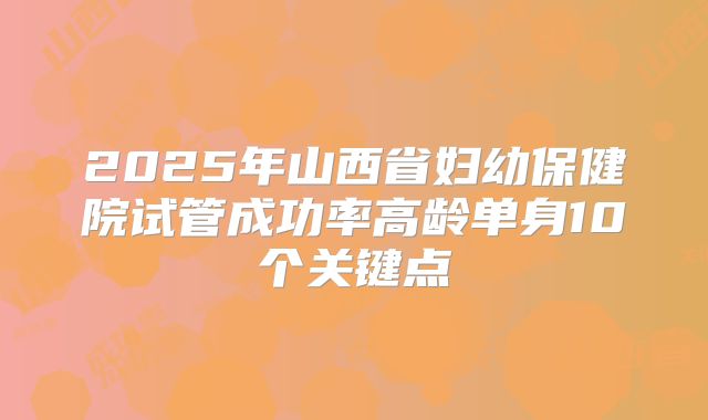 2025年山西省妇幼保健院试管成功率高龄单身10个关键点