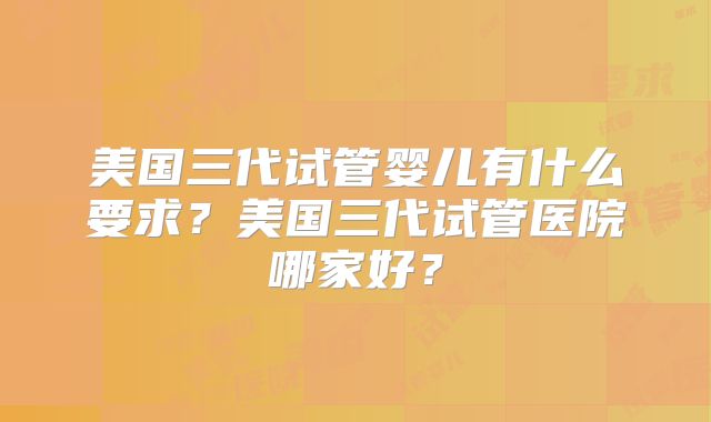 美国三代试管婴儿有什么要求?美国三代试管医院哪家好?