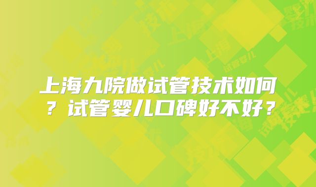 上海九院做试管技术如何？试管婴儿口碑好不好？