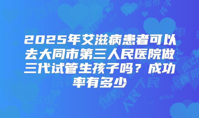 2025年艾滋病患者可以去大同市第三人民医院做三代试管生孩子吗？成功率有多少