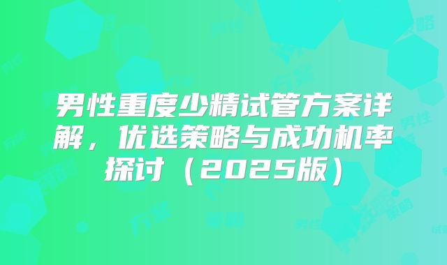 男性重度少精试管方案详解,优选策略与成功机率探讨(2025版)