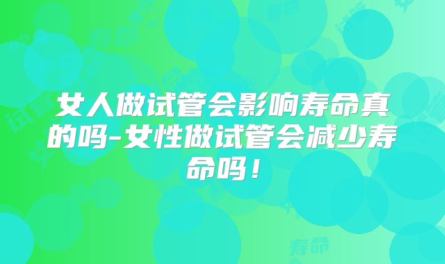女人做试管会影响寿命真的吗-女性做试管会减少寿命吗！
