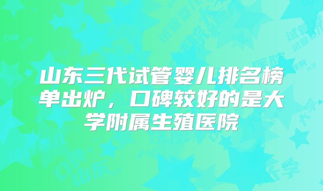 山东三代试管婴儿排名榜单出炉，口碑较好的是大学附属生殖医院