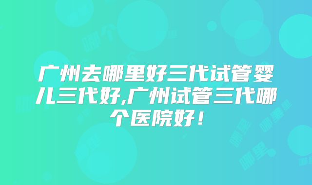 广州去哪里好三代试管婴儿三代好,广州试管三代哪个医院好！