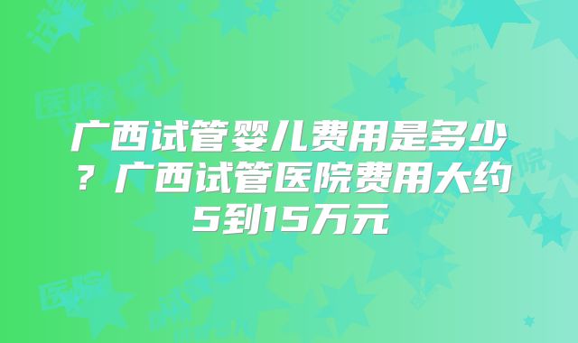 广西试管婴儿费用是多少？广西试管医院费用大约5到15万元
