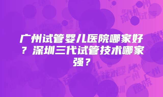 广州试管婴儿医院哪家好？深圳三代试管技术哪家强？