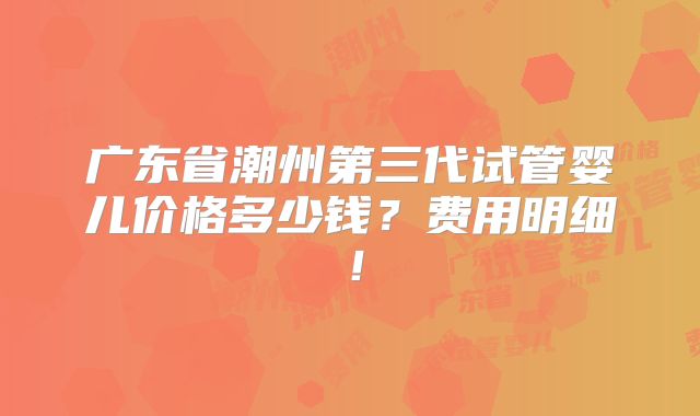 广东省潮州第三代试管婴儿价格多少钱？费用明细！