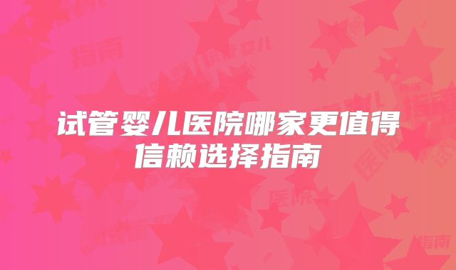 试管婴儿医院哪家更值得信赖选择指南