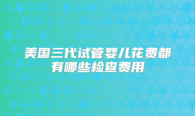美国三代试管婴儿花费都有哪些检查费用