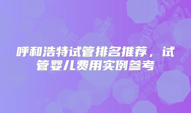 呼和浩特试管排名推荐，试管婴儿费用实例参考