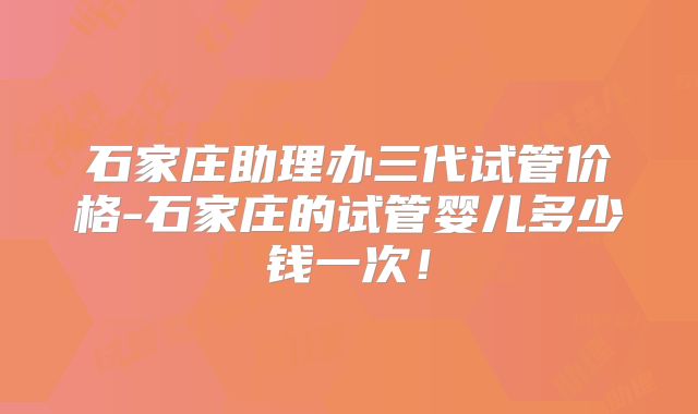 石家庄助理办三代试管价格-石家庄的试管婴儿多少钱一次！