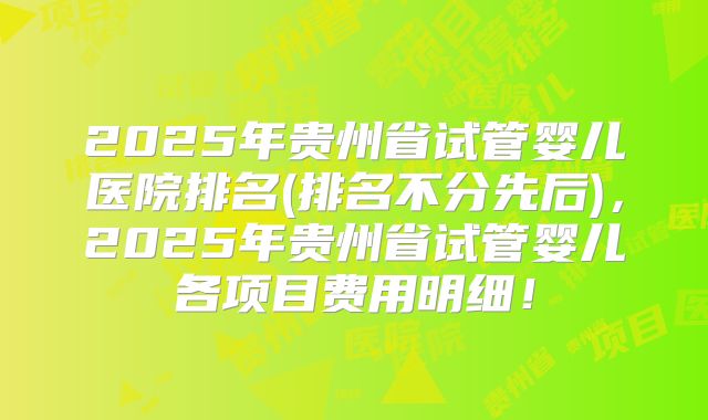 2025年贵州省试管婴儿医院排名(排名不分先后)，2025年贵州省试管婴儿各项目费用明细！