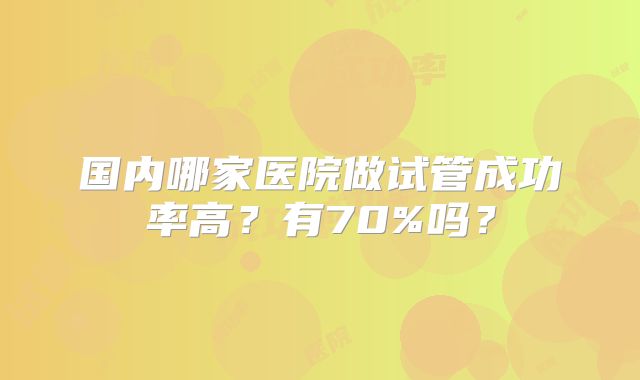 国内哪家医院做试管成功率高?有70%吗?