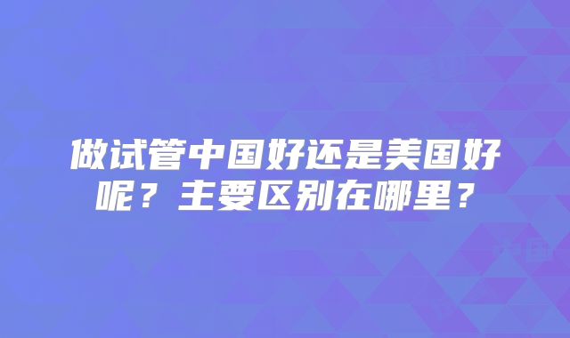 做试管中国好还是美国好呢？主要区别在哪里？