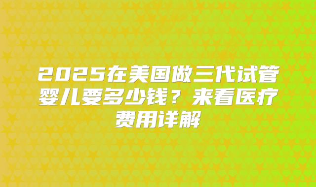 2025在美国做三代试管婴儿要多少钱？来看医疗费用详解