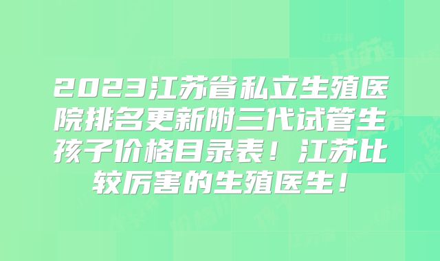 2023江苏省私立生殖医院排名更新附三代试管生孩子价格目录表!江苏比较厉害的生殖医生!
