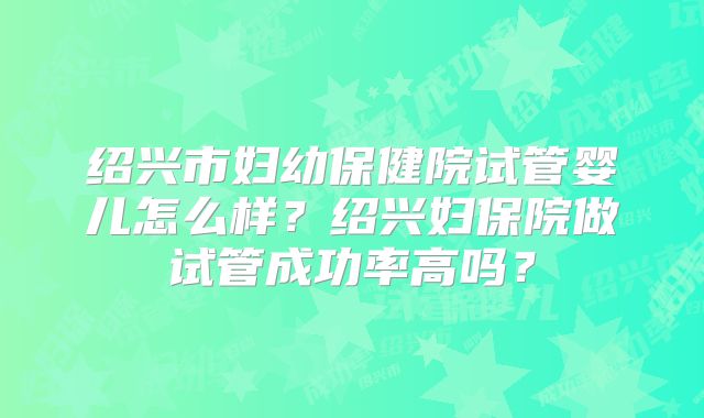 绍兴市妇幼保健院试管婴儿怎么样？绍兴妇保院做试管成功率高吗？