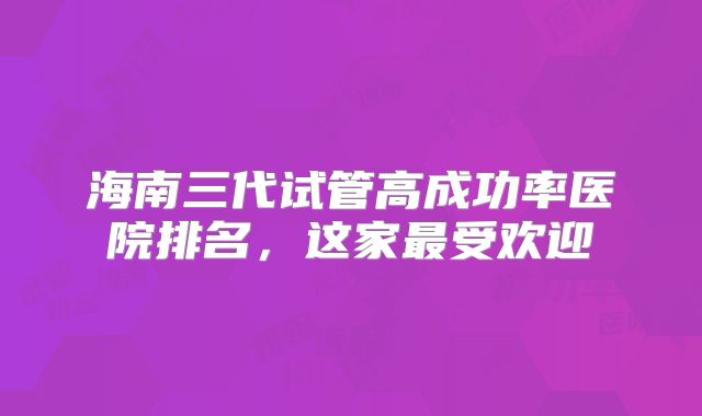 海南三代试管高成功率医院排名，这家最受欢迎