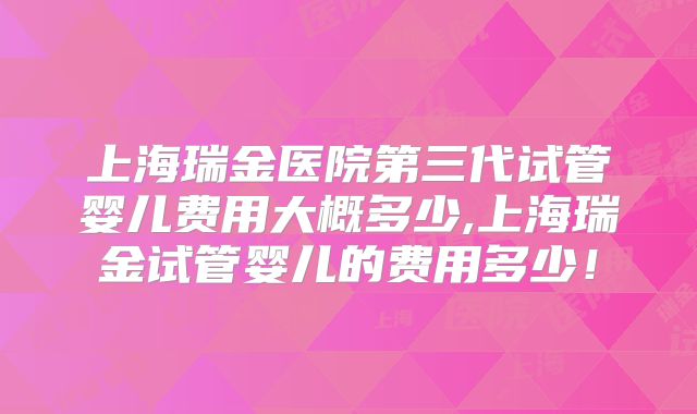 上海瑞金医院第三代试管婴儿费用大概多少,上海瑞金试管婴儿的费用多少！