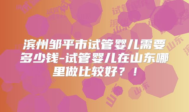 滨州邹平市试管婴儿需要多少钱-试管婴儿在山东哪里做比较好？！